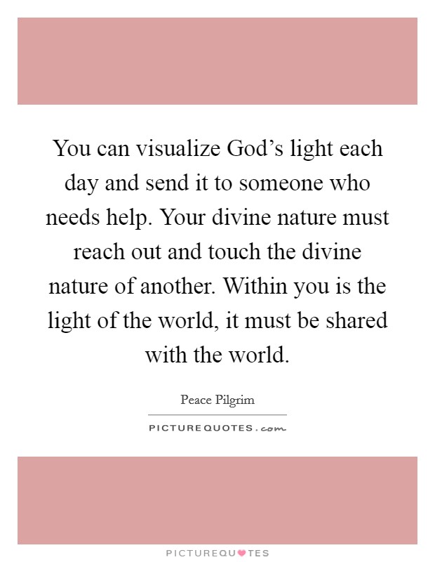 You can visualize God's light each day and send it to someone who needs help. Your divine nature must reach out and touch the divine nature of another. Within you is the light of the world, it must be shared with the world. Picture Quote #1