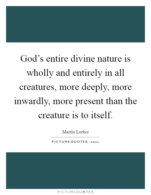 God's entire divine nature is wholly and entirely in all creatures, more deeply, more inwardly, more present than the creature is to itself. Picture Quote #1