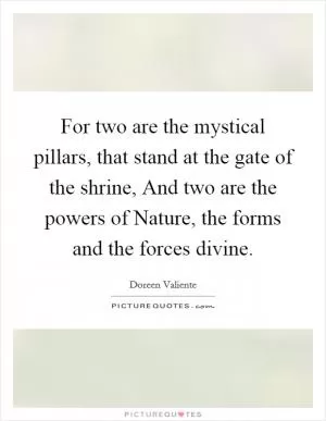 For two are the mystical pillars, that stand at the gate of the shrine, And two are the powers of Nature, the forms and the forces divine Picture Quote #1