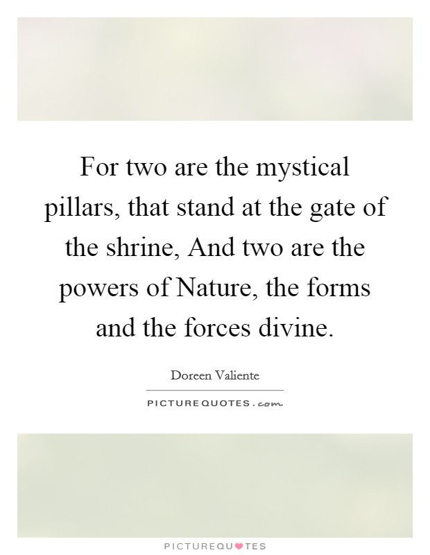 For two are the mystical pillars, that stand at the gate of the shrine, And two are the powers of Nature, the forms and the forces divine. Picture Quote #1