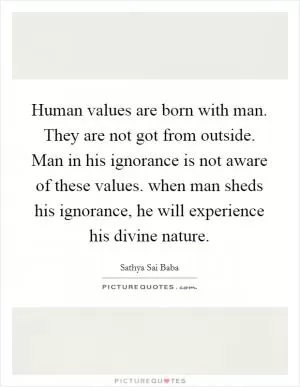 Human values are born with man. They are not got from outside. Man in his ignorance is not aware of these values. when man sheds his ignorance, he will experience his divine nature Picture Quote #1