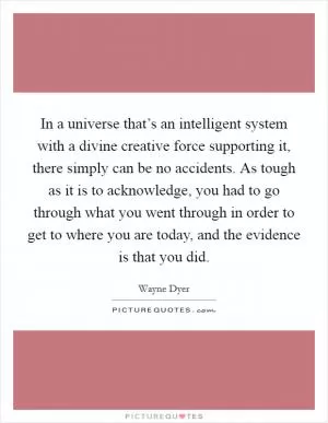 In a universe that’s an intelligent system with a divine creative force supporting it, there simply can be no accidents. As tough as it is to acknowledge, you had to go through what you went through in order to get to where you are today, and the evidence is that you did Picture Quote #1