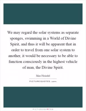 We may regard the solar systems as separate sponges, swimming in a World of Divine Spirit, and thus it will be apparent that in order to travel from one solar system to another, it would be necessary to be able to function consciously in the highest vehicle of man, the Divine Spirit Picture Quote #1