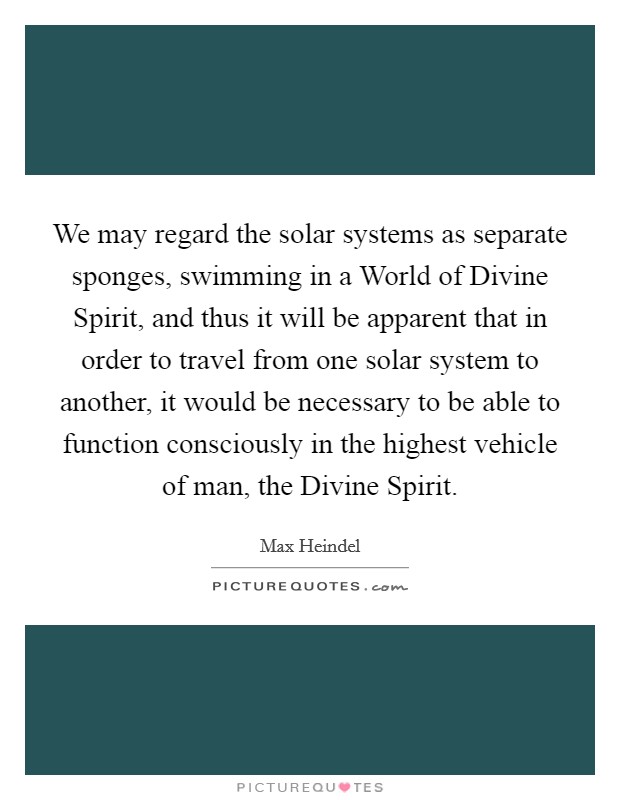 We may regard the solar systems as separate sponges, swimming in a World of Divine Spirit, and thus it will be apparent that in order to travel from one solar system to another, it would be necessary to be able to function consciously in the highest vehicle of man, the Divine Spirit. Picture Quote #1