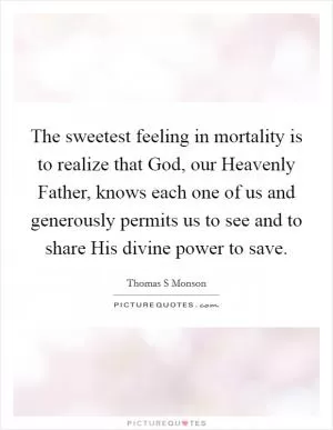 The sweetest feeling in mortality is to realize that God, our Heavenly Father, knows each one of us and generously permits us to see and to share His divine power to save Picture Quote #1