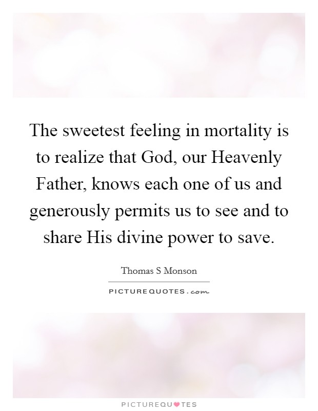 The sweetest feeling in mortality is to realize that God, our Heavenly Father, knows each one of us and generously permits us to see and to share His divine power to save. Picture Quote #1