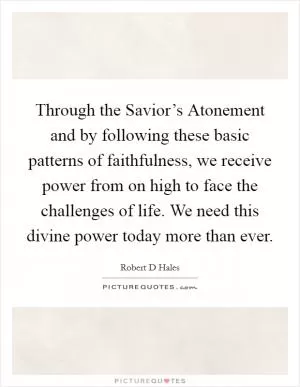 Through the Savior’s Atonement and by following these basic patterns of faithfulness, we receive power from on high to face the challenges of life. We need this divine power today more than ever Picture Quote #1