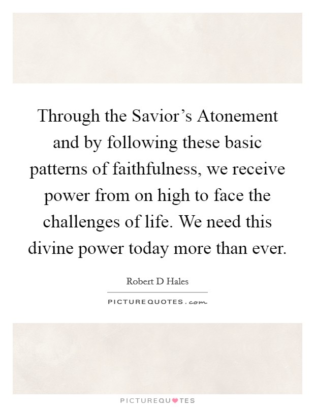 Through the Savior's Atonement and by following these basic patterns of faithfulness, we receive power from on high to face the challenges of life. We need this divine power today more than ever. Picture Quote #1