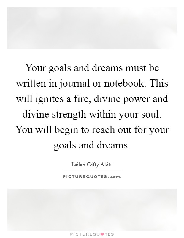 Your goals and dreams must be written in journal or notebook. This will ignites a fire, divine power and divine strength within your soul. You will begin to reach out for your goals and dreams. Picture Quote #1