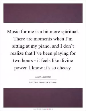 Music for me is a bit more spiritual. There are moments when I’m sitting at my piano, and I don’t realize that I’ve been playing for two hours - it feels like divine power. I know it’s so cheesy Picture Quote #1