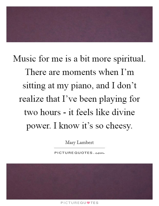 Music for me is a bit more spiritual. There are moments when I'm sitting at my piano, and I don't realize that I've been playing for two hours - it feels like divine power. I know it's so cheesy. Picture Quote #1