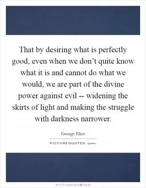 That by desiring what is perfectly good, even when we don’t quite know what it is and cannot do what we would, we are part of the divine power against evil -- widening the skirts of light and making the struggle with darkness narrower Picture Quote #1