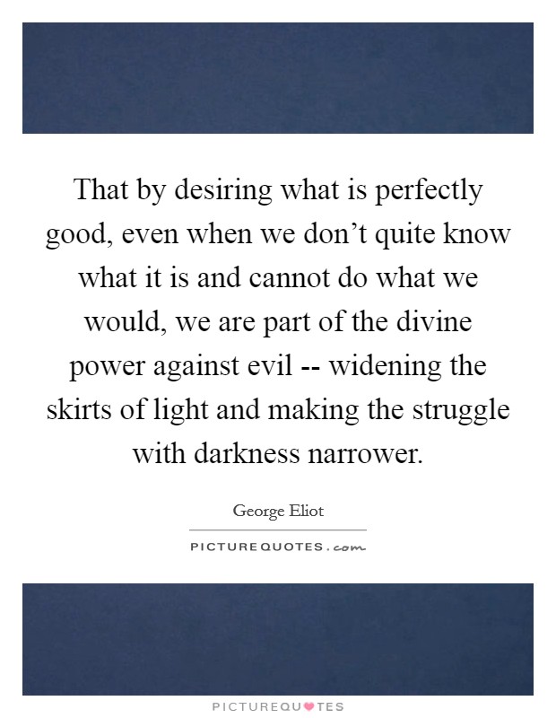 That by desiring what is perfectly good, even when we don't quite know what it is and cannot do what we would, we are part of the divine power against evil -- widening the skirts of light and making the struggle with darkness narrower. Picture Quote #1