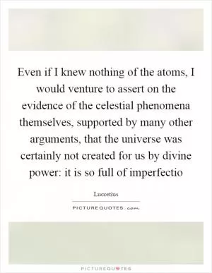 Even if I knew nothing of the atoms, I would venture to assert on the evidence of the celestial phenomena themselves, supported by many other arguments, that the universe was certainly not created for us by divine power: it is so full of imperfectio Picture Quote #1