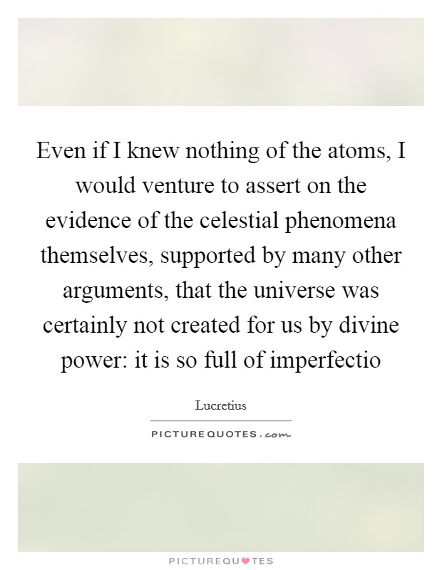 Even if I knew nothing of the atoms, I would venture to assert on the evidence of the celestial phenomena themselves, supported by many other arguments, that the universe was certainly not created for us by divine power: it is so full of imperfectio Picture Quote #1