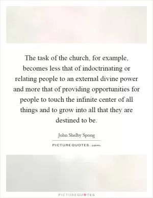 The task of the church, for example, becomes less that of indoctrinating or relating people to an external divine power and more that of providing opportunities for people to touch the infinite center of all things and to grow into all that they are destined to be Picture Quote #1