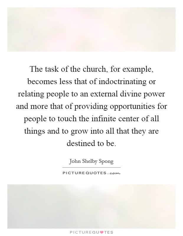 The task of the church, for example, becomes less that of indoctrinating or relating people to an external divine power and more that of providing opportunities for people to touch the infinite center of all things and to grow into all that they are destined to be. Picture Quote #1