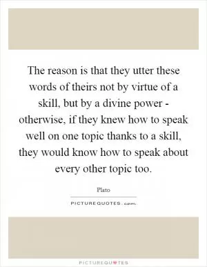 The reason is that they utter these words of theirs not by virtue of a skill, but by a divine power - otherwise, if they knew how to speak well on one topic thanks to a skill, they would know how to speak about every other topic too Picture Quote #1