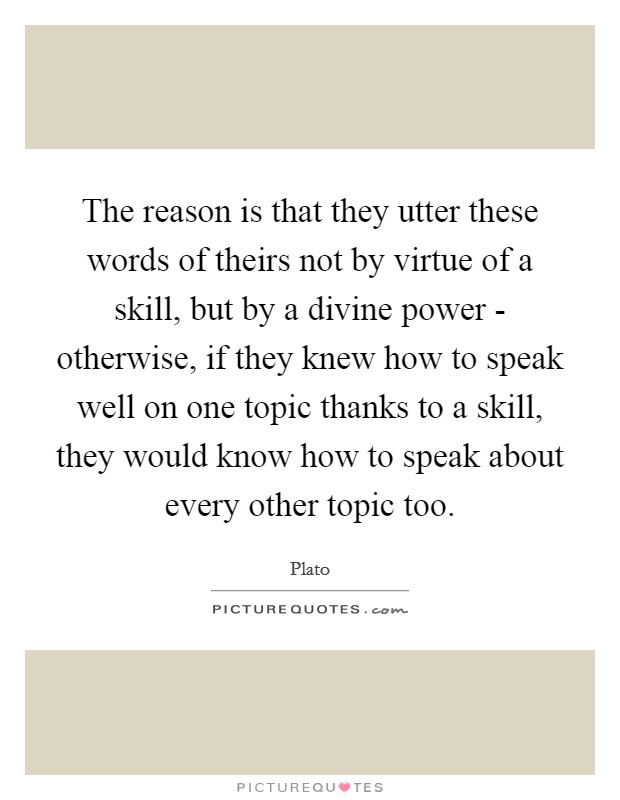 The reason is that they utter these words of theirs not by virtue of a skill, but by a divine power - otherwise, if they knew how to speak well on one topic thanks to a skill, they would know how to speak about every other topic too. Picture Quote #1