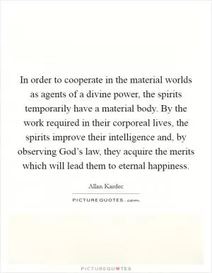In order to cooperate in the material worlds as agents of a divine power, the spirits temporarily have a material body. By the work required in their corporeal lives, the spirits improve their intelligence and, by observing God’s law, they acquire the merits which will lead them to eternal happiness Picture Quote #1
