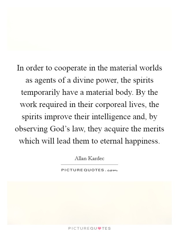 In order to cooperate in the material worlds as agents of a divine power, the spirits temporarily have a material body. By the work required in their corporeal lives, the spirits improve their intelligence and, by observing God's law, they acquire the merits which will lead them to eternal happiness. Picture Quote #1