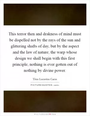 This terror then and drakness of mind must be dispelled not by the rays of the sun and glittering shafts of day, but by the aspect and the law of nature; the warp whose design we shall begin with this first principle, nothing is ever gotten out of nothing by divine power Picture Quote #1