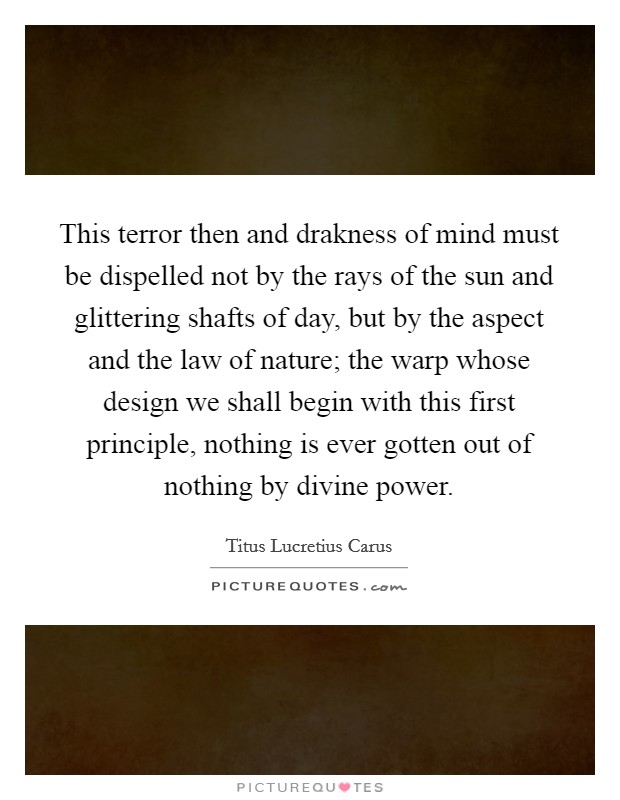 This terror then and drakness of mind must be dispelled not by the rays of the sun and glittering shafts of day, but by the aspect and the law of nature; the warp whose design we shall begin with this first principle, nothing is ever gotten out of nothing by divine power. Picture Quote #1