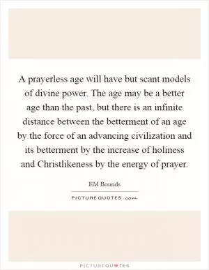 A prayerless age will have but scant models of divine power. The age may be a better age than the past, but there is an infinite distance between the betterment of an age by the force of an advancing civilization and its betterment by the increase of holiness and Christlikeness by the energy of prayer Picture Quote #1