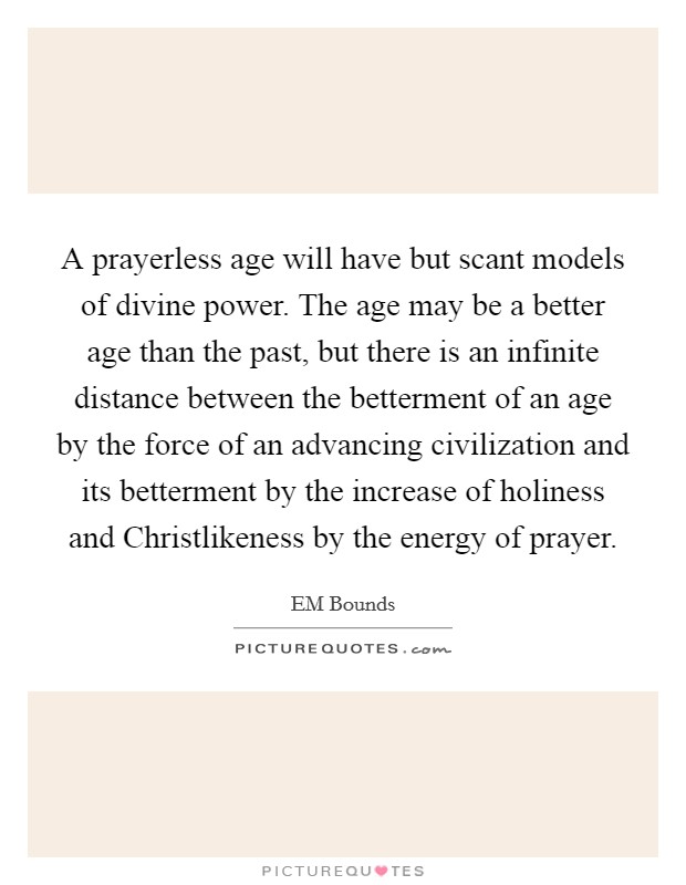 A prayerless age will have but scant models of divine power. The age may be a better age than the past, but there is an infinite distance between the betterment of an age by the force of an advancing civilization and its betterment by the increase of holiness and Christlikeness by the energy of prayer. Picture Quote #1