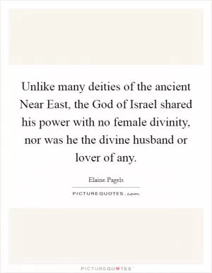 Unlike many deities of the ancient Near East, the God of Israel shared his power with no female divinity, nor was he the divine husband or lover of any Picture Quote #1