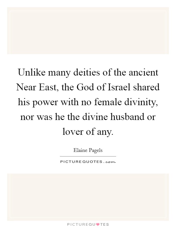 Unlike many deities of the ancient Near East, the God of Israel shared his power with no female divinity, nor was he the divine husband or lover of any. Picture Quote #1