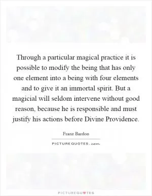 Through a particular magical practice it is possible to modify the being that has only one element into a being with four elements and to give it an immortal spirit. But a magicial will seldom intervene without good reason, because he is responsible and must justify his actions before Divine Providence Picture Quote #1