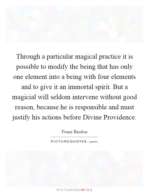 Through a particular magical practice it is possible to modify the being that has only one element into a being with four elements and to give it an immortal spirit. But a magicial will seldom intervene without good reason, because he is responsible and must justify his actions before Divine Providence. Picture Quote #1