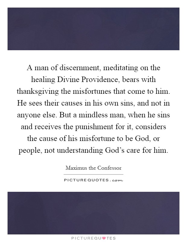 A man of discernment, meditating on the healing Divine Providence, bears with thanksgiving the misfortunes that come to him. He sees their causes in his own sins, and not in anyone else. But a mindless man, when he sins and receives the punishment for it, considers the cause of his misfortune to be God, or people, not understanding God's care for him. Picture Quote #1