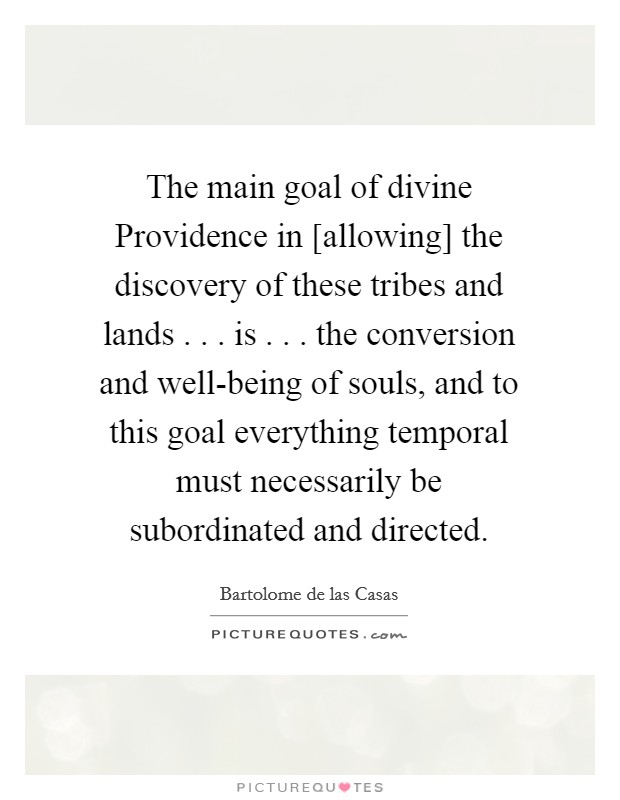 The main goal of divine Providence in [allowing] the discovery of these tribes and lands . . . is . . . the conversion and well-being of souls, and to this goal everything temporal must necessarily be subordinated and directed. Picture Quote #1