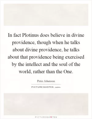 In fact Plotinus does believe in divine providence, though when he talks about divine providence, he talks about that providence being exercised by the intellect and the soul of the world, rather than the One Picture Quote #1