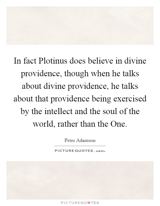 In fact Plotinus does believe in divine providence, though when he talks about divine providence, he talks about that providence being exercised by the intellect and the soul of the world, rather than the One. Picture Quote #1