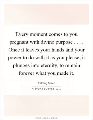 Every moment comes to you pregnant with divine purpose . . . . Once it leaves your hands and your power to do with it as you please, it plunges into eternity, to remain forever what you made it Picture Quote #1