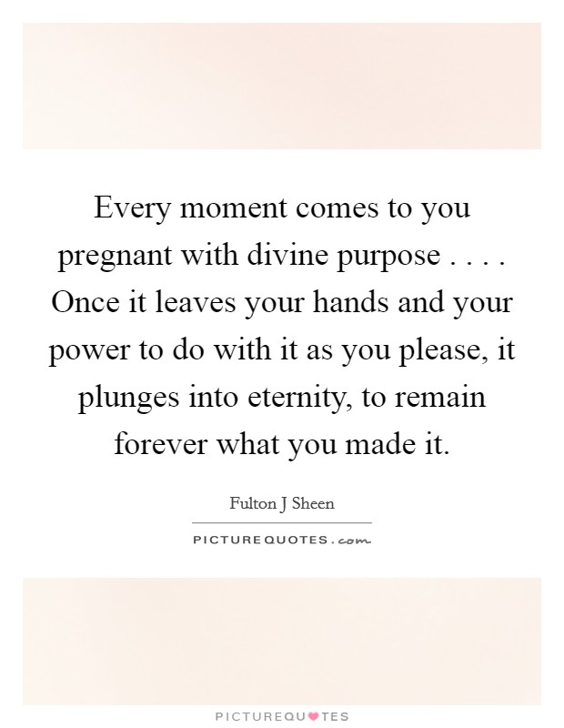 Every moment comes to you pregnant with divine purpose . . . . Once it leaves your hands and your power to do with it as you please, it plunges into eternity, to remain forever what you made it. Picture Quote #1