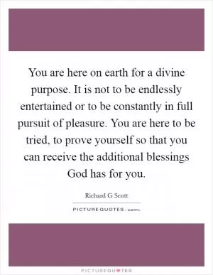 You are here on earth for a divine purpose. It is not to be endlessly entertained or to be constantly in full pursuit of pleasure. You are here to be tried, to prove yourself so that you can receive the additional blessings God has for you Picture Quote #1