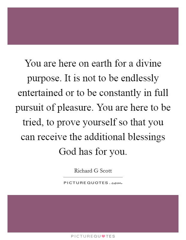 You are here on earth for a divine purpose. It is not to be endlessly entertained or to be constantly in full pursuit of pleasure. You are here to be tried, to prove yourself so that you can receive the additional blessings God has for you. Picture Quote #1