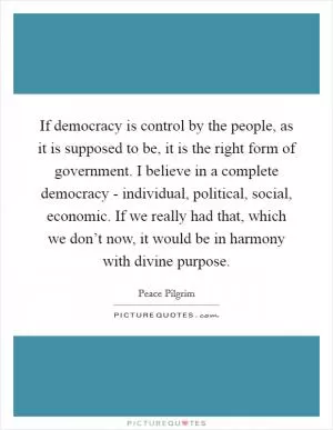 If democracy is control by the people, as it is supposed to be, it is the right form of government. I believe in a complete democracy - individual, political, social, economic. If we really had that, which we don’t now, it would be in harmony with divine purpose Picture Quote #1