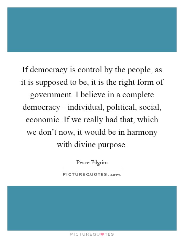 If democracy is control by the people, as it is supposed to be, it is the right form of government. I believe in a complete democracy - individual, political, social, economic. If we really had that, which we don't now, it would be in harmony with divine purpose. Picture Quote #1