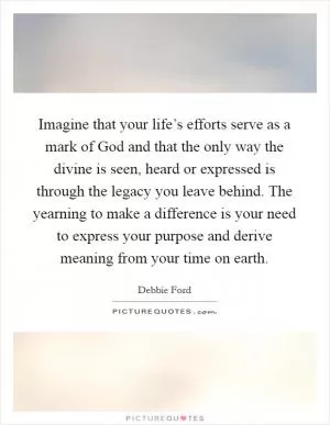 Imagine that your life’s efforts serve as a mark of God and that the only way the divine is seen, heard or expressed is through the legacy you leave behind. The yearning to make a difference is your need to express your purpose and derive meaning from your time on earth Picture Quote #1