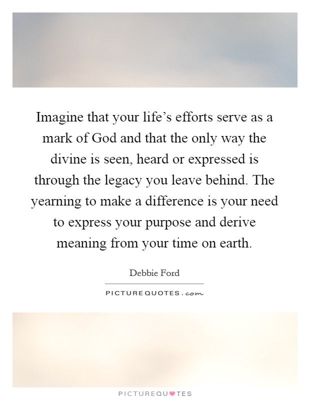 Imagine that your life's efforts serve as a mark of God and that the only way the divine is seen, heard or expressed is through the legacy you leave behind. The yearning to make a difference is your need to express your purpose and derive meaning from your time on earth. Picture Quote #1