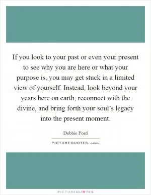 If you look to your past or even your present to see why you are here or what your purpose is, you may get stuck in a limited view of yourself. Instead, look beyond your years here on earth, reconnect with the divine, and bring forth your soul’s legacy into the present moment Picture Quote #1
