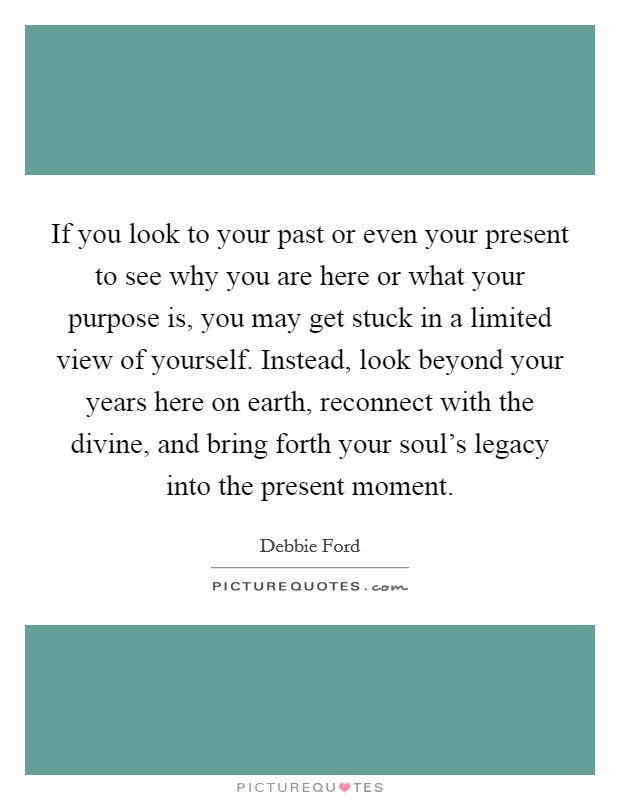 If you look to your past or even your present to see why you are here or what your purpose is, you may get stuck in a limited view of yourself. Instead, look beyond your years here on earth, reconnect with the divine, and bring forth your soul's legacy into the present moment. Picture Quote #1