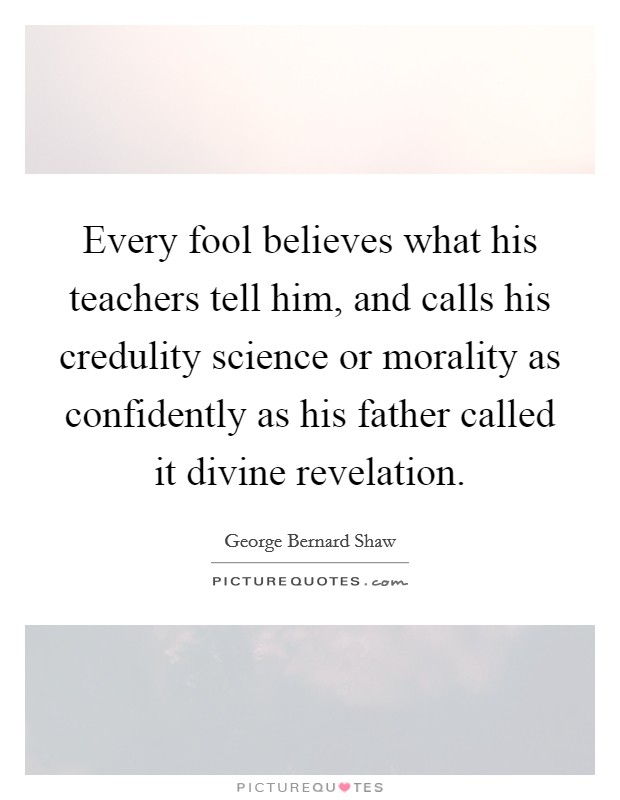 Every fool believes what his teachers tell him, and calls his credulity science or morality as confidently as his father called it divine revelation. Picture Quote #1