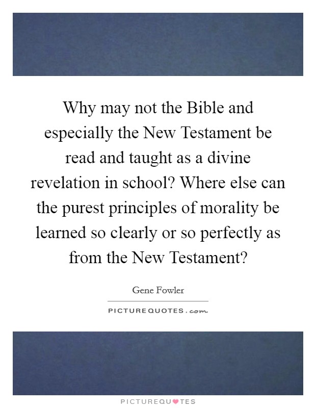 Why may not the Bible and especially the New Testament be read and taught as a divine revelation in school? Where else can the purest principles of morality be learned so clearly or so perfectly as from the New Testament? Picture Quote #1