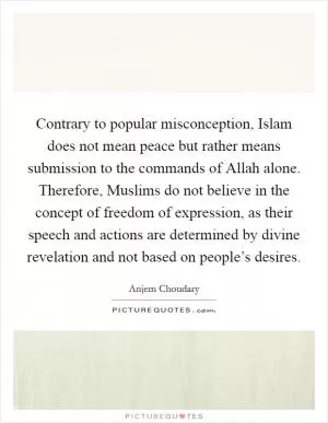 Contrary to popular misconception, Islam does not mean peace but rather means submission to the commands of Allah alone. Therefore, Muslims do not believe in the concept of freedom of expression, as their speech and actions are determined by divine revelation and not based on people’s desires Picture Quote #1